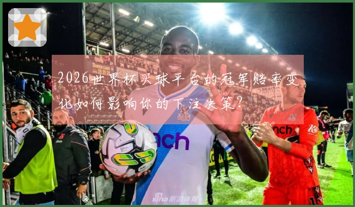 2026世界杯买球平台的冠军赔率变化如何影响你的下注决策？